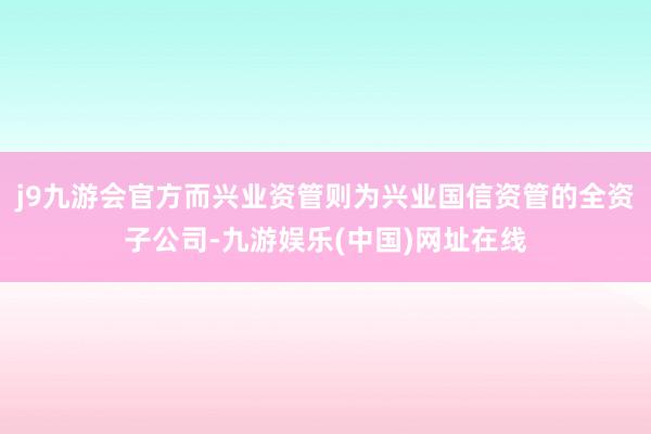j9九游会官方而兴业资管则为兴业国信资管的全资子公司-九游娱乐(中国)网址在线