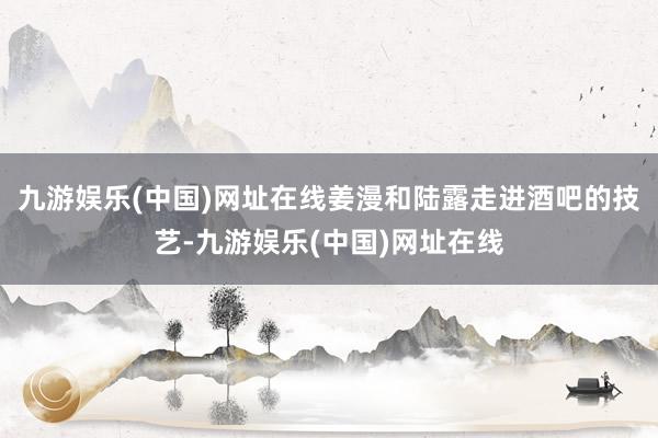 九游娱乐(中国)网址在线姜漫和陆露走进酒吧的技艺-九游娱乐(中国)网址在线