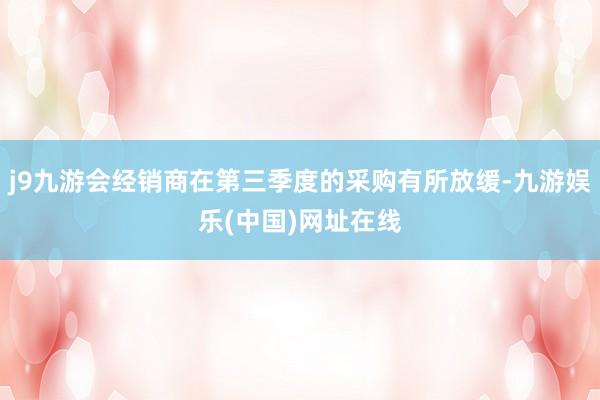 j9九游会经销商在第三季度的采购有所放缓-九游娱乐(中国)网址在线
