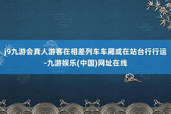 j9九游会真人游客在相差列车车厢或在站台行行运-九游娱乐(中国)网址在线
