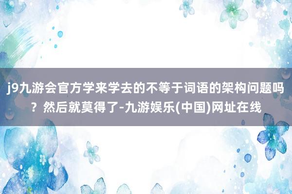 j9九游会官方学来学去的不等于词语的架构问题吗？然后就莫得了-九游娱乐(中国)网址在线