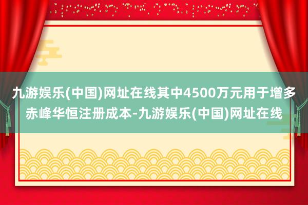 九游娱乐(中国)网址在线其中4500万元用于增多赤峰华恒注册成本-九游娱乐(中国)网址在线