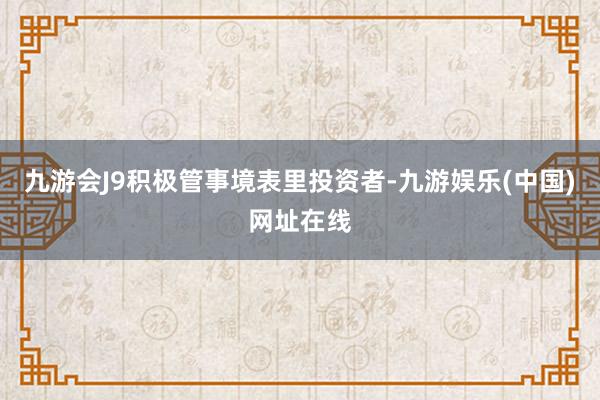 九游会J9积极管事境表里投资者-九游娱乐(中国)网址在线