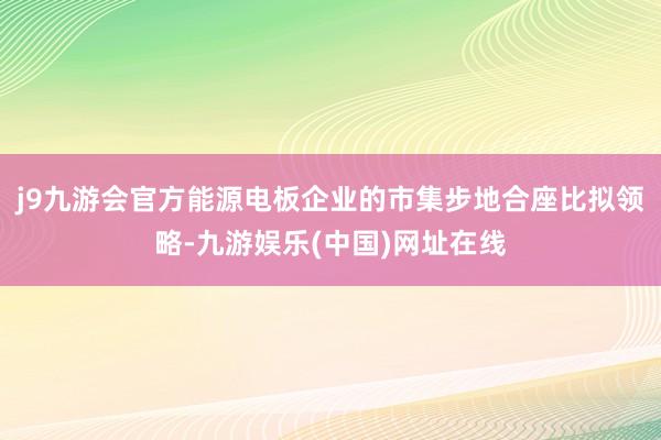 j9九游会官方能源电板企业的市集步地合座比拟领略-九游娱乐(中国)网址在线