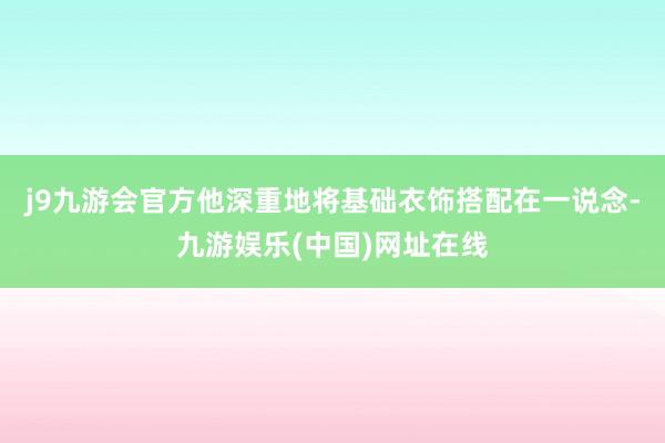 j9九游会官方他深重地将基础衣饰搭配在一说念-九游娱乐(中国)网址在线