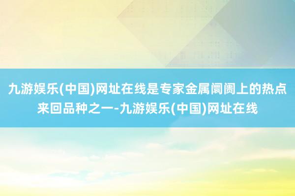 九游娱乐(中国)网址在线是专家金属阛阓上的热点来回品种之一-九游娱乐(中国)网址在线