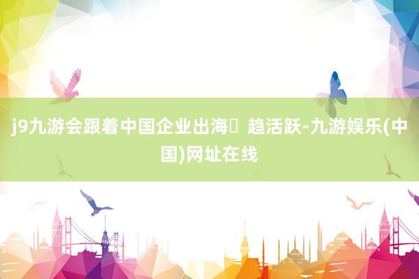 j9九游会跟着中国企业出海⽇趋活跃-九游娱乐(中国)网址在线