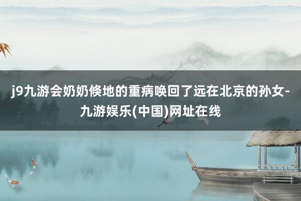 j9九游会奶奶倏地的重病唤回了远在北京的孙女-九游娱乐(中国)网址在线