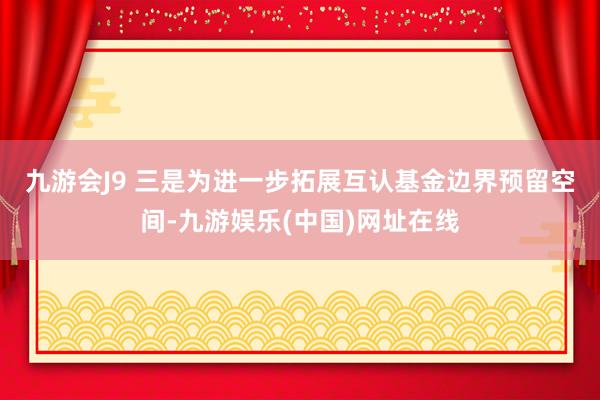 九游会J9 　　三是为进一步拓展互认基金边界预留空间-九游娱乐(中国)网址在线
