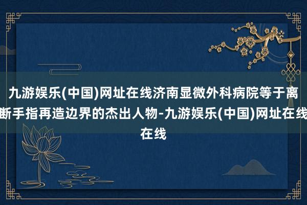 九游娱乐(中国)网址在线济南显微外科病院等于离断手指再造边界的杰出人物-九游娱乐(中国)网址在线