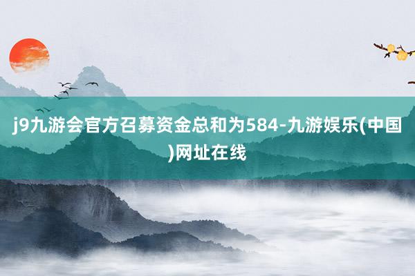 j9九游会官方召募资金总和为584-九游娱乐(中国)网址在线