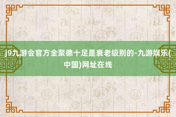 j9九游会官方全聚德十足是衰老级别的-九游娱乐(中国)网址在线