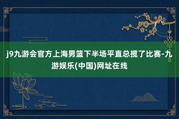 j9九游会官方上海男篮下半场平直总揽了比赛-九游娱乐(中国)网址在线