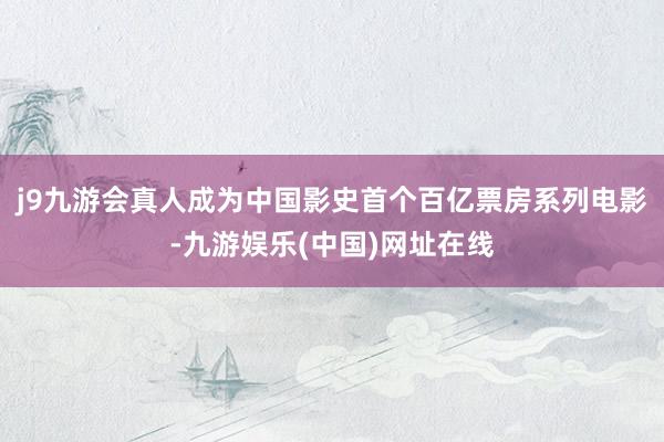 j9九游会真人成为中国影史首个百亿票房系列电影-九游娱乐(中国)网址在线