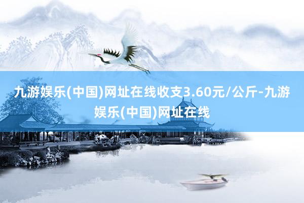 九游娱乐(中国)网址在线收支3.60元/公斤-九游娱乐(中国)网址在线