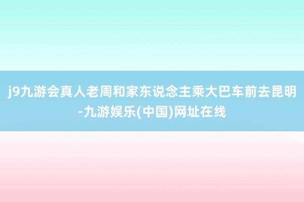 j9九游会真人老周和家东说念主乘大巴车前去昆明-九游娱乐(中国)网址在线