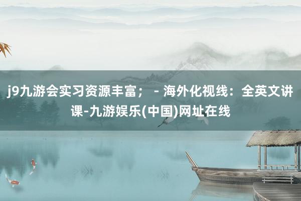 j9九游会实习资源丰富； - 海外化视线：全英文讲课-九游娱乐(中国)网址在线