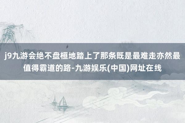 j9九游会绝不盘桓地踏上了那条既是最难走亦然最值得霸道的路-九游娱乐(中国)网址在线