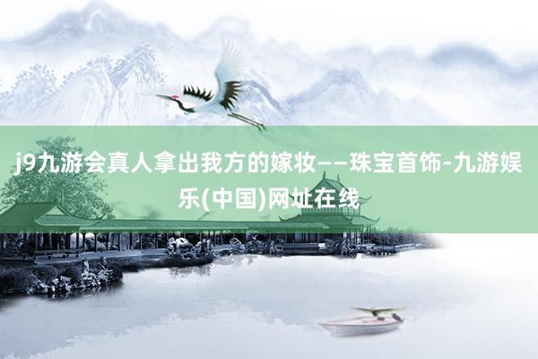 j9九游会真人拿出我方的嫁妆——珠宝首饰-九游娱乐(中国)网址在线