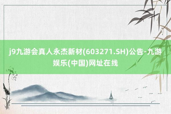 j9九游会真人永杰新材(603271.SH)公告-九游娱乐(中国)网址在线