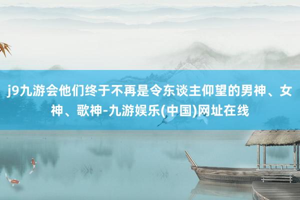 j9九游会他们终于不再是令东谈主仰望的男神、女神、歌神-九游娱乐(中国)网址在线
