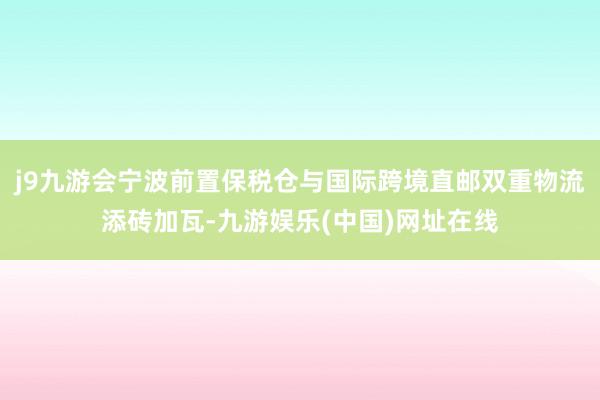 j9九游会宁波前置保税仓与国际跨境直邮双重物流添砖加瓦-九游娱乐(中国)网址在线