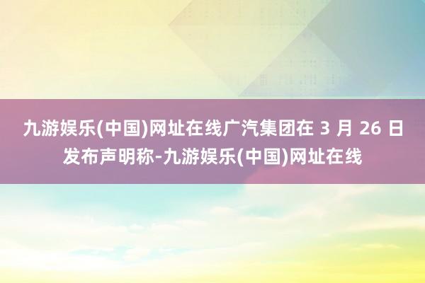 九游娱乐(中国)网址在线广汽集团在 3 月 26 日发布声明称-九游娱乐(中国)网址在线