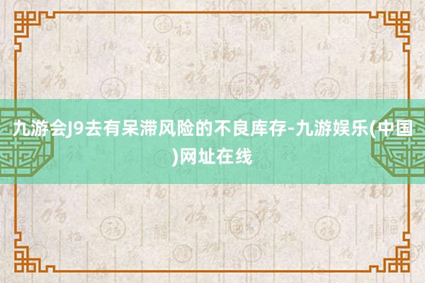 九游会J9去有呆滞风险的不良库存-九游娱乐(中国)网址在线