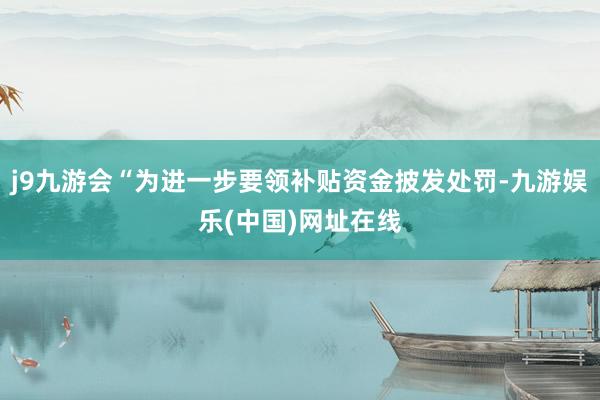 j9九游会“为进一步要领补贴资金披发处罚-九游娱乐(中国)网址在线