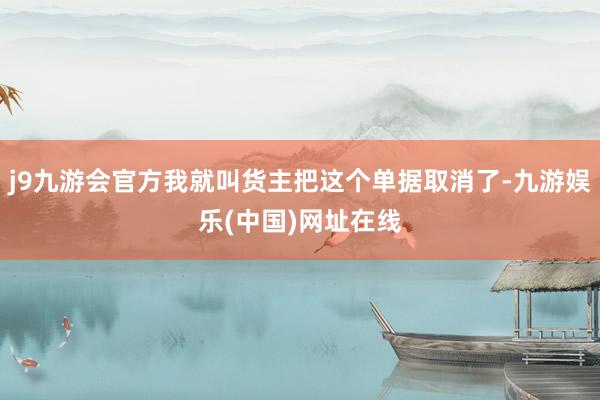 j9九游会官方我就叫货主把这个单据取消了-九游娱乐(中国)网址在线