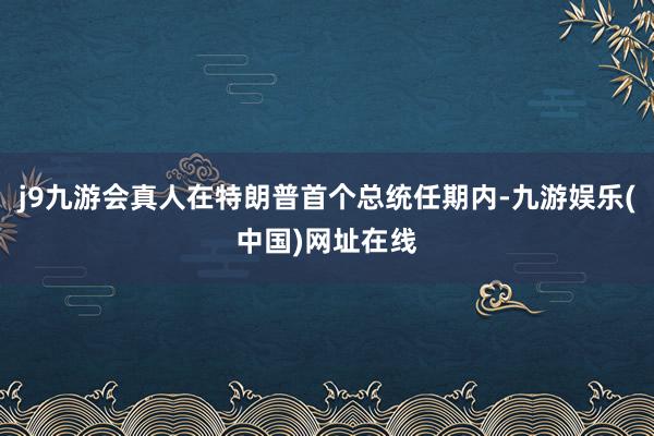j9九游会真人在特朗普首个总统任期内-九游娱乐(中国)网址在线