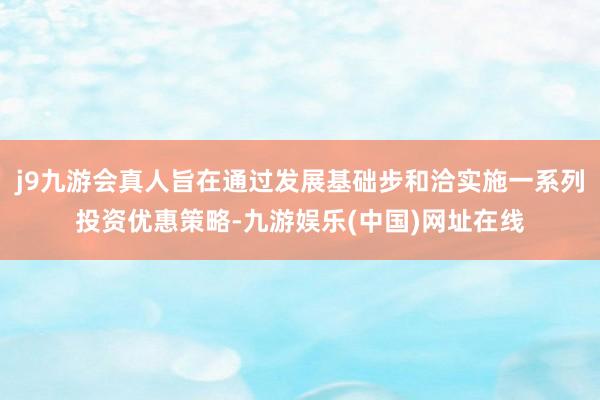 j9九游会真人旨在通过发展基础步和洽实施一系列投资优惠策略-九游娱乐(中国)网址在线