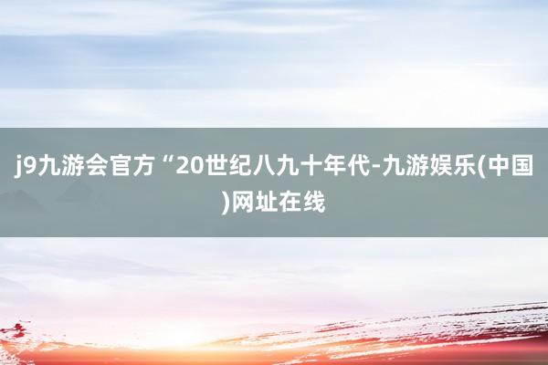 j9九游会官方“20世纪八九十年代-九游娱乐(中国)网址在线