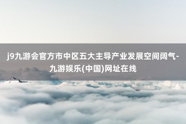 j9九游会官方市中区五大主导产业发展空间阔气-九游娱乐(中国)网址在线