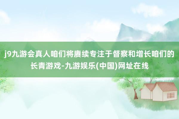 j9九游会真人咱们将赓续专注于督察和增长咱们的长青游戏-九游娱乐(中国)网址在线