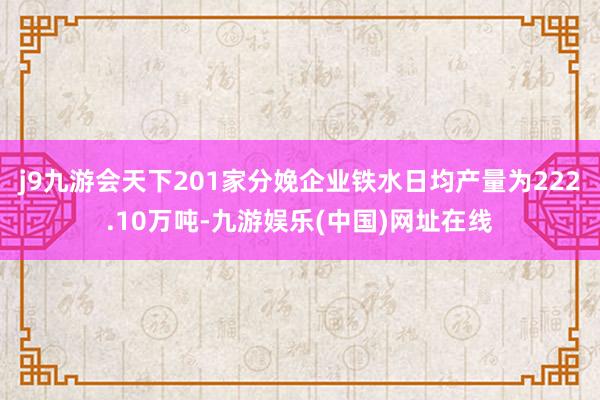 j9九游会天下201家分娩企业铁水日均产量为222.10万吨-九游娱乐(中国)网址在线