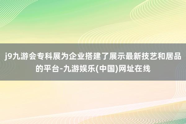 j9九游会专科展为企业搭建了展示最新技艺和居品的平台-九游娱乐(中国)网址在线