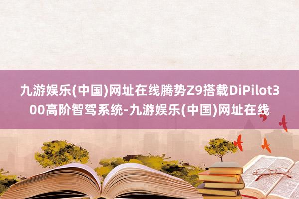 九游娱乐(中国)网址在线腾势Z9搭载DiPilot300高阶智驾系统-九游娱乐(中国)网址在线