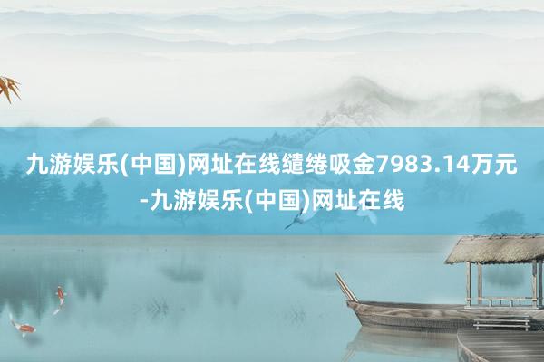 九游娱乐(中国)网址在线缱绻吸金7983.14万元-九游娱乐(中国)网址在线