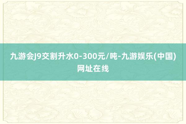 九游会J9交割升水0-300元/吨-九游娱乐(中国)网址在线