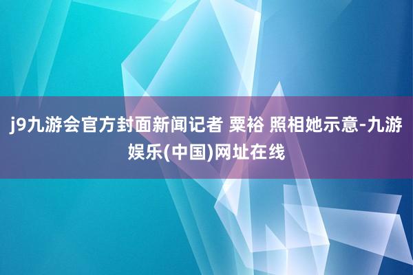 j9九游会官方封面新闻记者 粟裕 照相她示意-九游娱乐(中国)网址在线