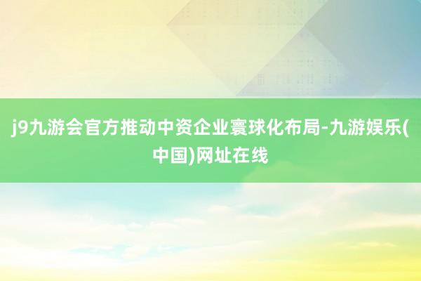 j9九游会官方推动中资企业寰球化布局-九游娱乐(中国)网址在线