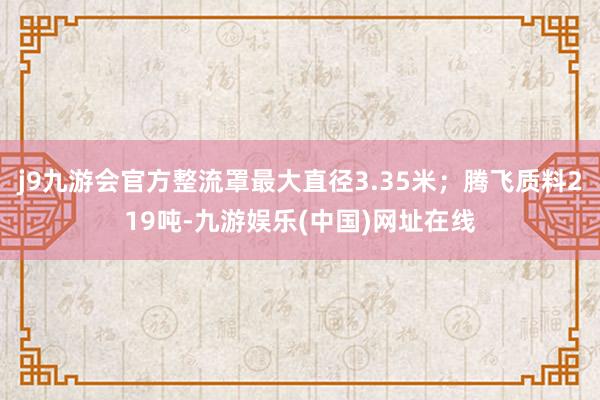 j9九游会官方整流罩最大直径3.35米；腾飞质料219吨-九游娱乐(中国)网址在线