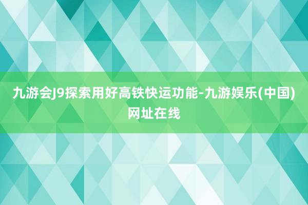 九游会J9探索用好高铁快运功能-九游娱乐(中国)网址在线