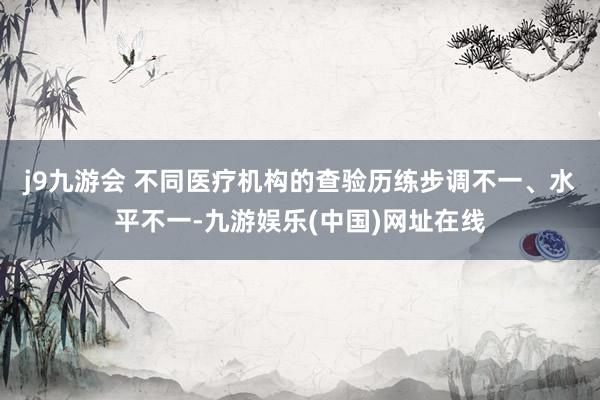 j9九游会 　　不同医疗机构的查验历练步调不一、水平不一-九游娱乐(中国)网址在线
