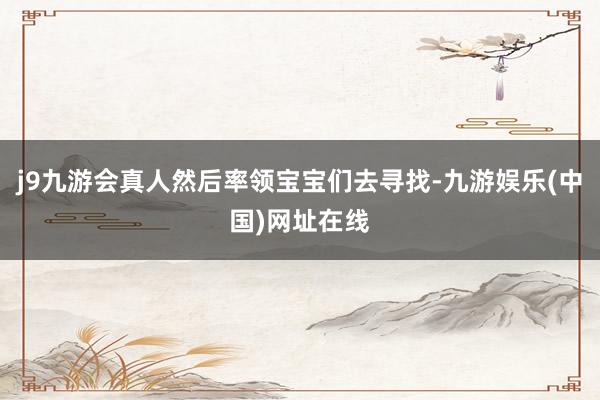 j9九游会真人然后率领宝宝们去寻找-九游娱乐(中国)网址在线