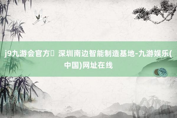 j9九游会官方	深圳南边智能制造基地-九游娱乐(中国)网址在线