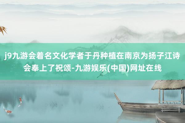 j9九游会着名文化学者于丹种植在南京为扬子江诗会奉上了祝颂-九游娱乐(中国)网址在线