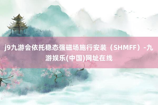 j9九游会依托稳态强磁场施行安装（SHMFF）-九游娱乐(中国)网址在线