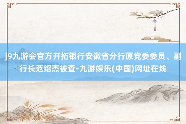 j9九游会官方开拓银行安徽省分行原党委委员、副行长范绍杰被查-九游娱乐(中国)网址在线